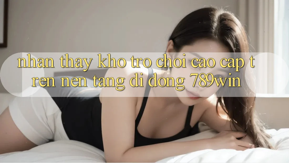 Nhận thấy Kho Trò chơi Cao cấp Trên Nền tảng di động 789win Nhận thấy Kho Trò chơi Cao cấp Trên Nền tảng di động 789win
