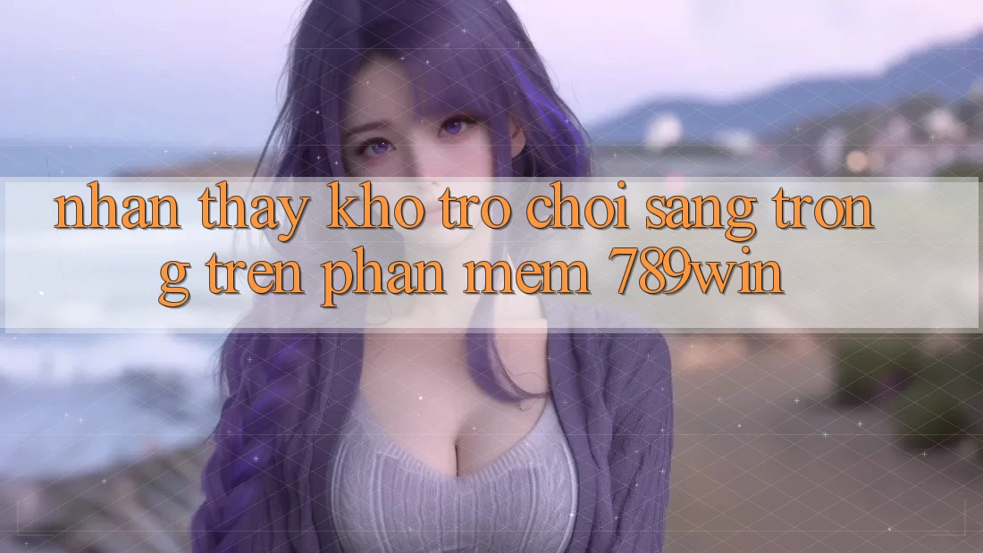 Nhận thấy Kho Trò chơi Sang trọng Trên Phần mềm 789win Nhận thấy Kho Trò chơi Sang trọng Trên Phần mềm 789win