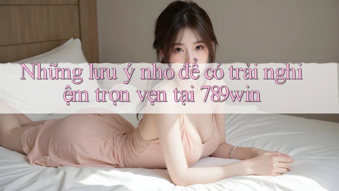 Những lưu ý nhỏ để có trải nghiệm trọn vẹn tại 789win Những lưu ý nhỏ để có trải nghiệm trọn vẹn tại 789win