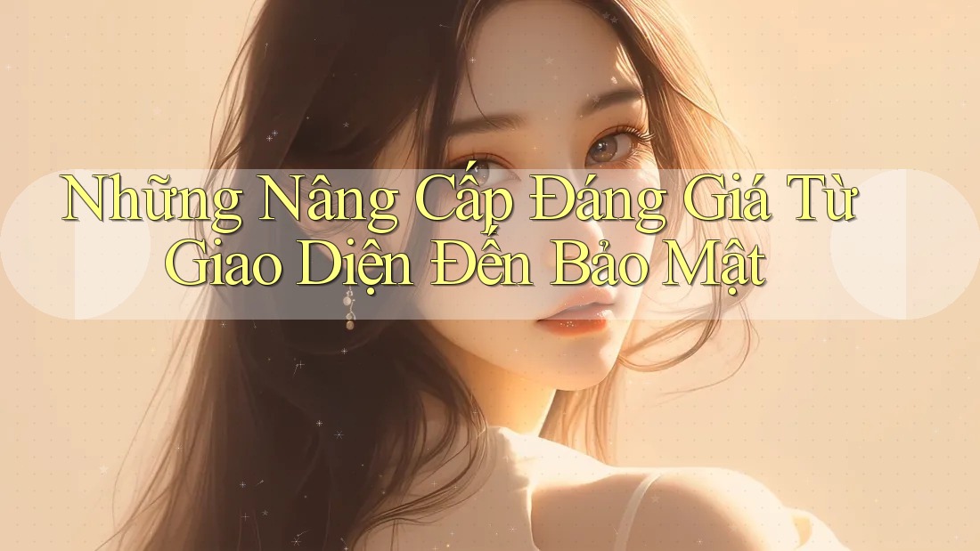 Những Nâng Cấp Đáng Giá Từ Giao Diện Đến Bảo Mật Những Nâng Cấp Đáng Giá Từ Giao Diện Đến Bảo Mật