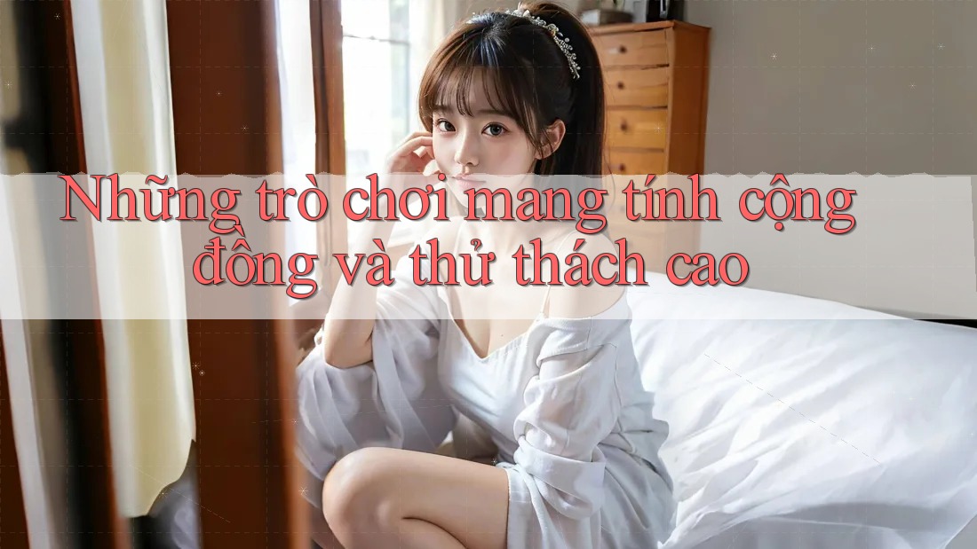 Những trò chơi mang tính cộng đồng và thử thách cao Những trò chơi mang tính cộng đồng và thử thách cao