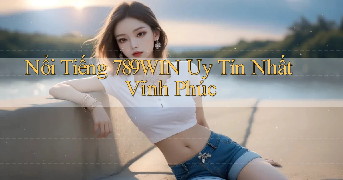 nổi tiếng 789win uy tín nhất Vĩnh Phúc