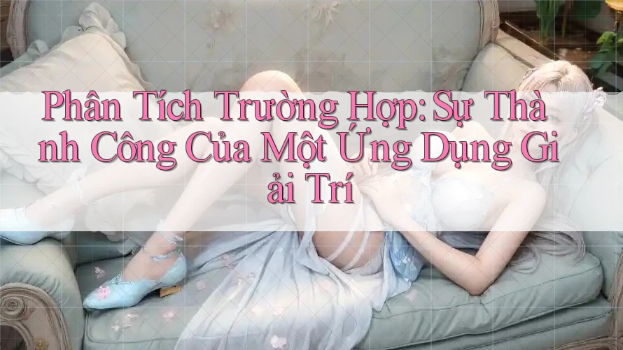 Phân Tích Trường Hợp: Sự Thành Công Của Một Ứng Dụng Giải Trí Phân Tích Trường Hợp: Sự Thành Công Của Một Ứng Dụng Giải Trí