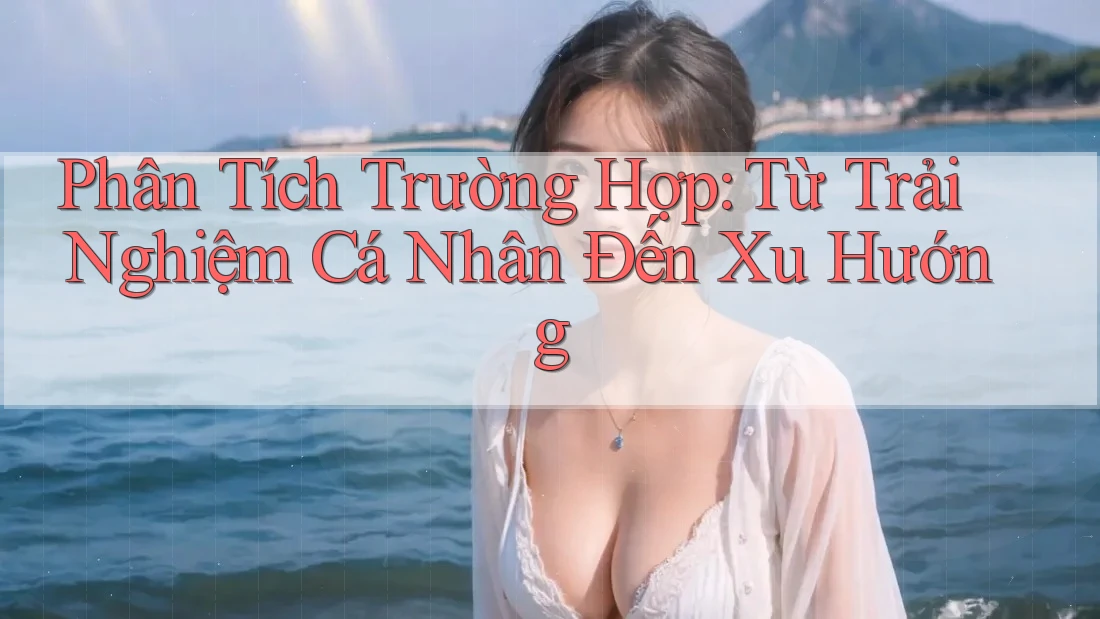 Phân Tích Trường Hợp: Từ Trải Nghiệm Cá Nhân Đến Xu Hướng