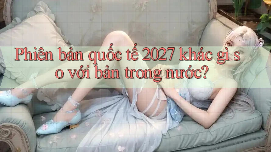 Phiên bản quốc tế 2027 khác gì so với bản trong nước? Phiên bản quốc tế 2027 khác gì so với bản trong nước?