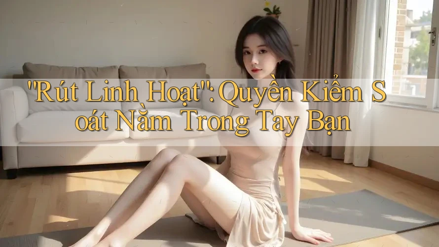 “Rút Linh Hoạt”: Quyền Kiểm Soát Nằm Trong Tay Bạn “Rút Linh Hoạt”: Quyền Kiểm Soát Nằm Trong Tay Bạn