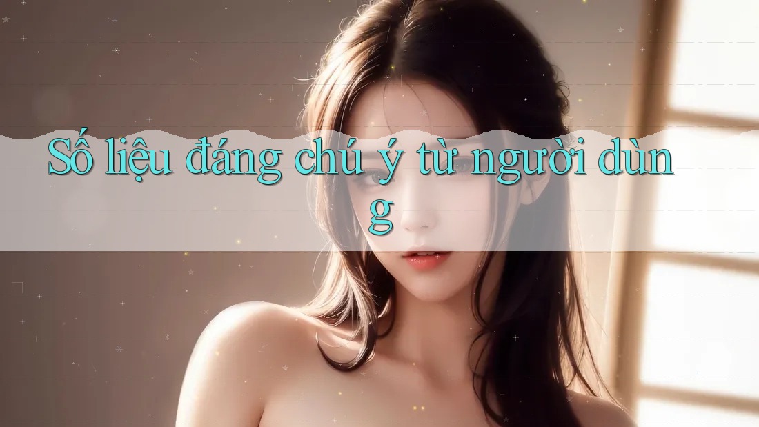 Số liệu đáng chú ý từ người dùng