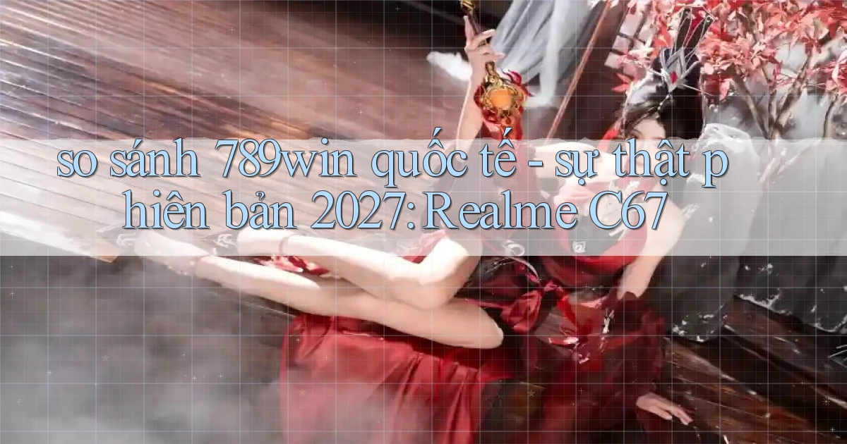 so sánh 789win quốc tế   sự thật phiên bản 2027 Realme C67