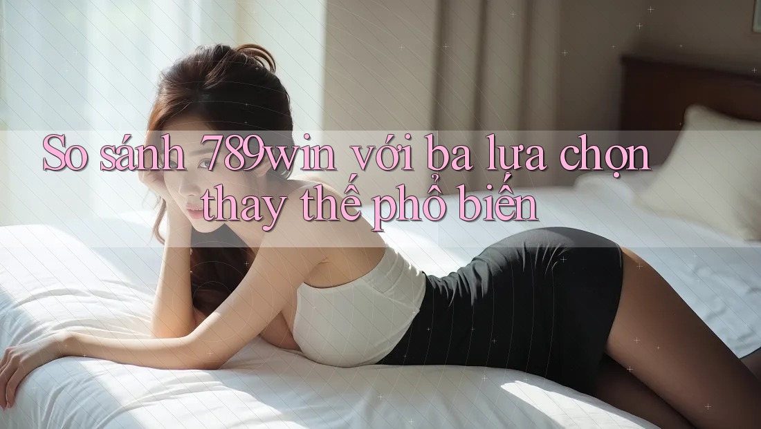 So sánh 789win với ba lựa chọn thay thế phổ biến