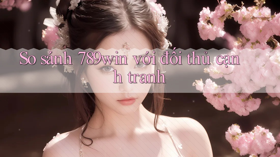 So sánh 789win với đối thủ cạnh tranh