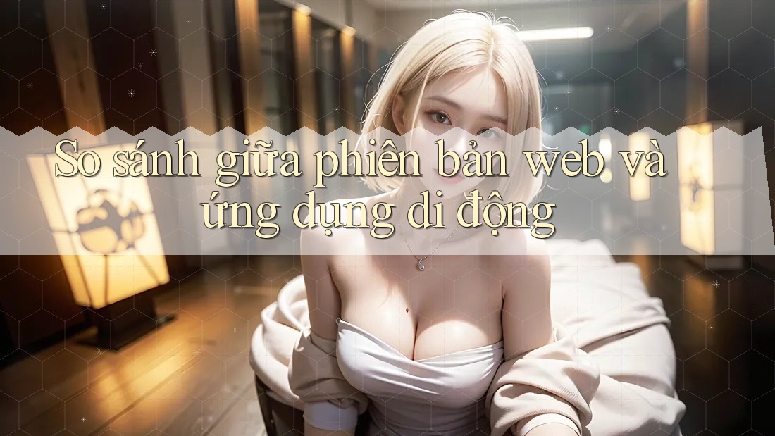 So sánh giữa phiên bản Web và Ứng dụng di động So sánh giữa phiên bản Web và Ứng dụng di động