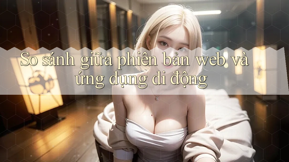 So sánh giữa phiên bản Web và Ứng dụng di động So sánh giữa phiên bản Web và Ứng dụng di động
