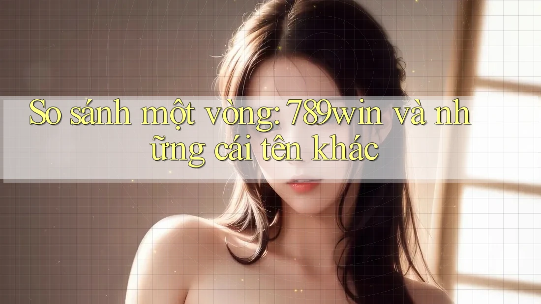 So sánh một vòng: 789win và những cái tên khác So sánh một vòng: 789win và những cái tên khác