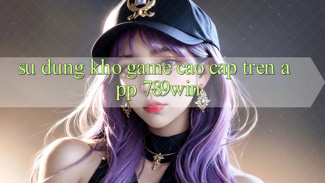 Sử dụng Kho Game Cao cấp Trên App 789win Sử dụng Kho Game Cao cấp Trên App 789win