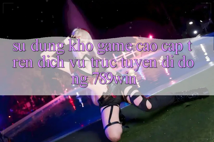 Sử dụng Kho Game Cao cấp Trên Dịch vụ trực tuyến di động 789win Sử dụng Kho Game Cao cấp Trên Dịch vụ trực tuyến di động 789win