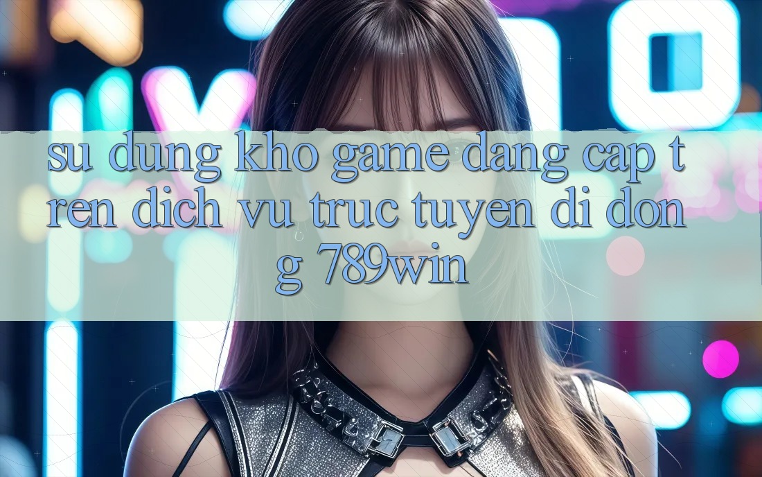 Sử dụng Kho Game Đẳng Cấp Trên Dịch vụ trực tuyến di động 789win Sử dụng Kho Game Đẳng Cấp Trên Dịch vụ trực tuyến di động 789win