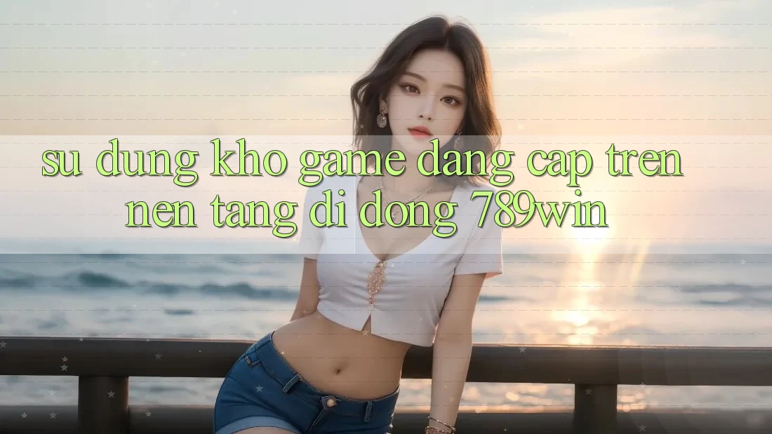 Sử dụng Kho Game Đẳng Cấp Trên Nền tảng di động 789win Sử dụng Kho Game Đẳng Cấp Trên Nền tảng di động 789win