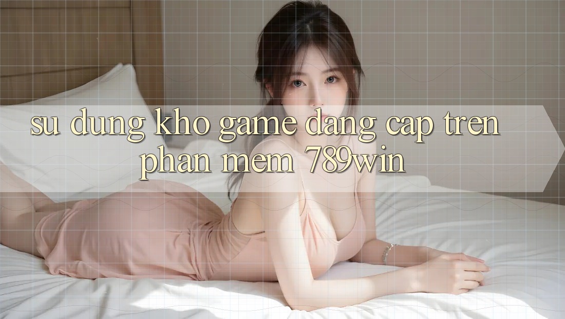 Sử dụng Kho Game Đẳng cấp Trên Phần mềm 789win Sử dụng Kho Game Đẳng cấp Trên Phần mềm 789win
