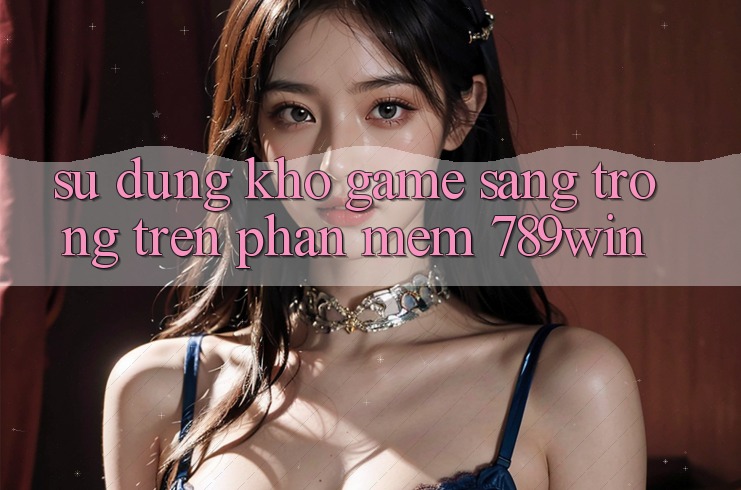 Sử dụng Kho Game Sang trọng Trên Phần mềm 789win Sử dụng Kho Game Sang trọng Trên Phần mềm 789win