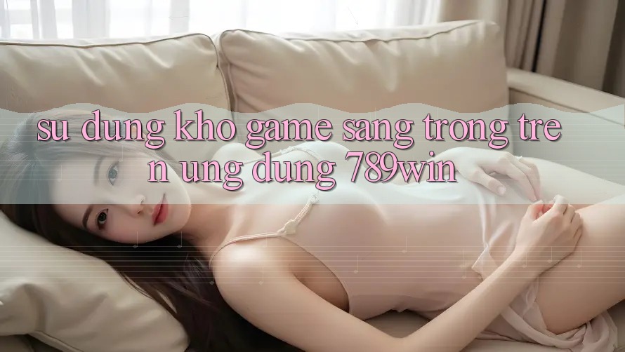 Sử dụng Kho Game Sang trọng Trên Ứng Dụng 789win