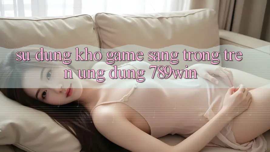 Sử dụng Kho Game Sang trọng Trên Ứng Dụng 789win Sử dụng Kho Game Sang trọng Trên Ứng Dụng 789win