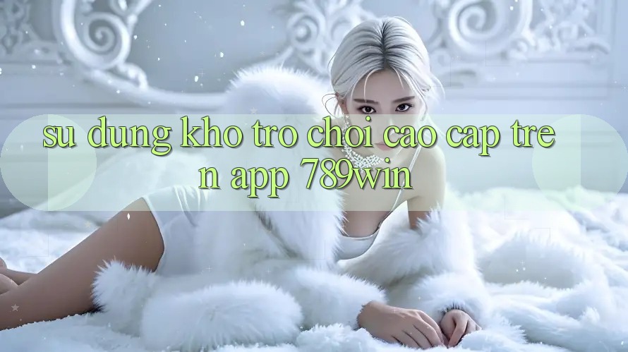 Sử dụng Kho Trò chơi Cao cấp Trên App 789win