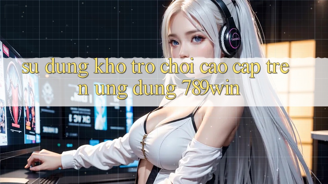 Sử dụng Kho Trò chơi Cao cấp Trên Ứng Dụng 789win Sử dụng Kho Trò chơi Cao cấp Trên Ứng Dụng 789win