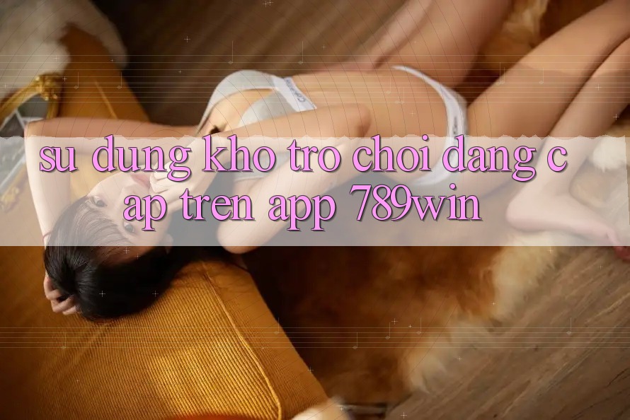 Sử dụng Kho Trò chơi Đẳng Cấp Trên App 789win Sử dụng Kho Trò chơi Đẳng Cấp Trên App 789win