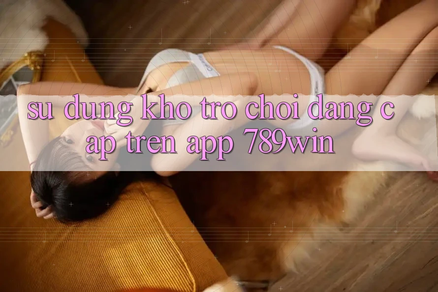 Sử dụng Kho Trò chơi Đẳng cấp Trên App 789win Sử dụng Kho Trò chơi Đẳng cấp Trên App 789win