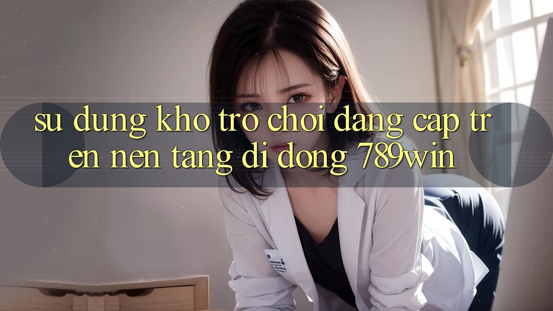 Sử dụng Kho Trò chơi Đẳng Cấp Trên Nền tảng di động 789win
