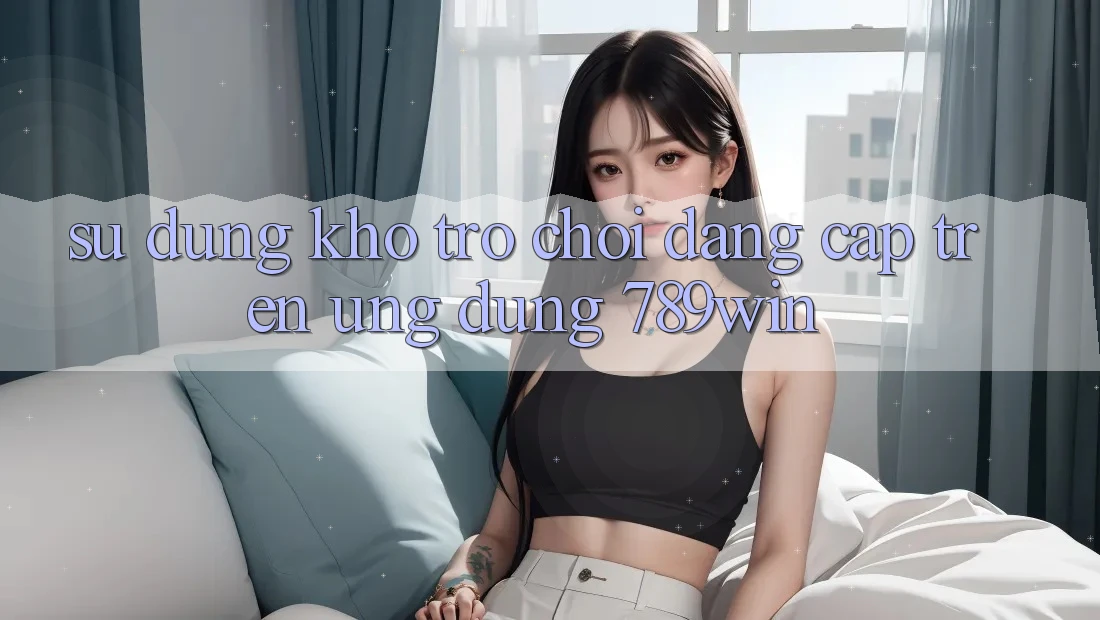 Sử dụng Kho Trò chơi Đẳng cấp Trên Ứng Dụng 789win Sử dụng Kho Trò chơi Đẳng cấp Trên Ứng Dụng 789win