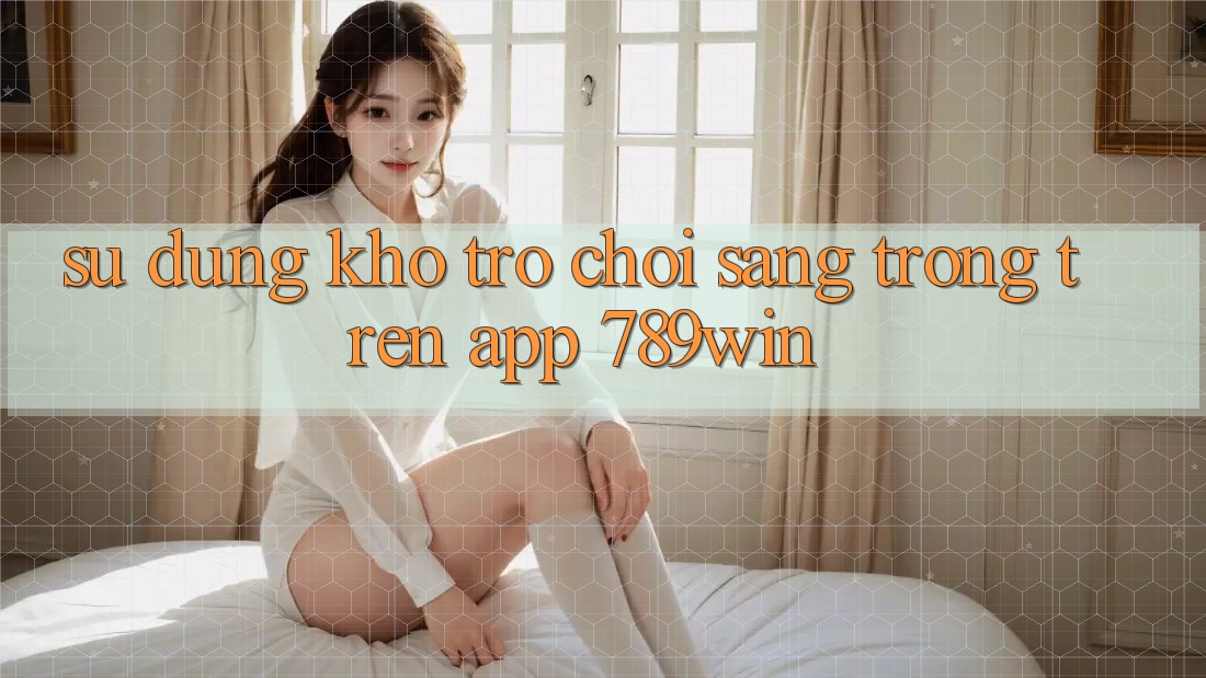 Sử dụng Kho Trò chơi Sang trọng Trên App 789win Sử dụng Kho Trò chơi Sang trọng Trên App 789win