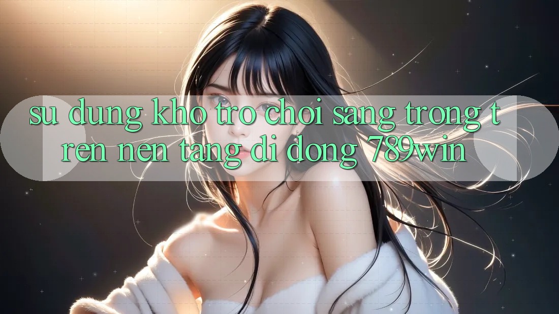 Sử dụng Kho Trò chơi Sang trọng Trên Nền tảng di động 789win Sử dụng Kho Trò chơi Sang trọng Trên Nền tảng di động 789win