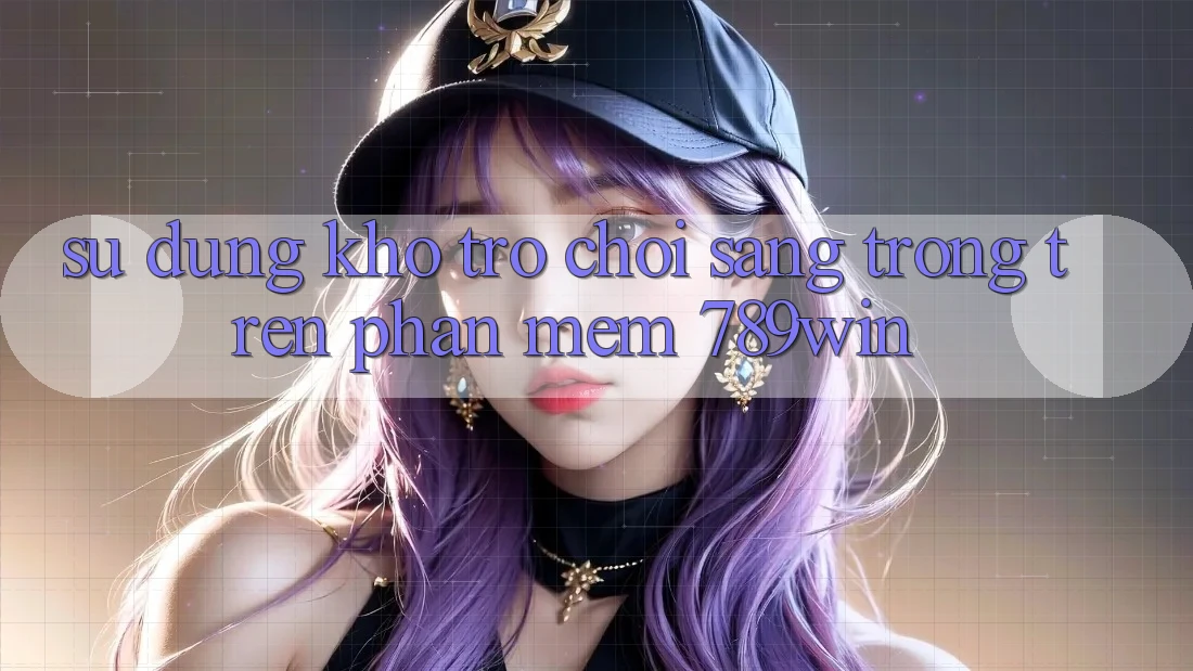 Sử dụng Kho Trò chơi Sang trọng Trên Phần mềm 789win Sử dụng Kho Trò chơi Sang trọng Trên Phần mềm 789win