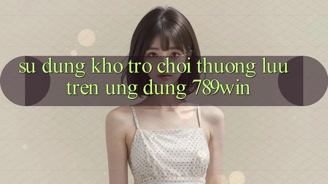 Sử dụng Kho Trò chơi Thượng lưu Trên Ứng Dụng 789win Sử dụng Kho Trò chơi Thượng lưu Trên Ứng Dụng 789win