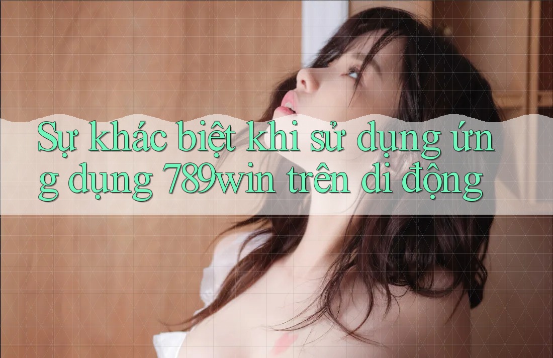 Sự khác biệt khi sử dụng ứng dụng 789win trên di động