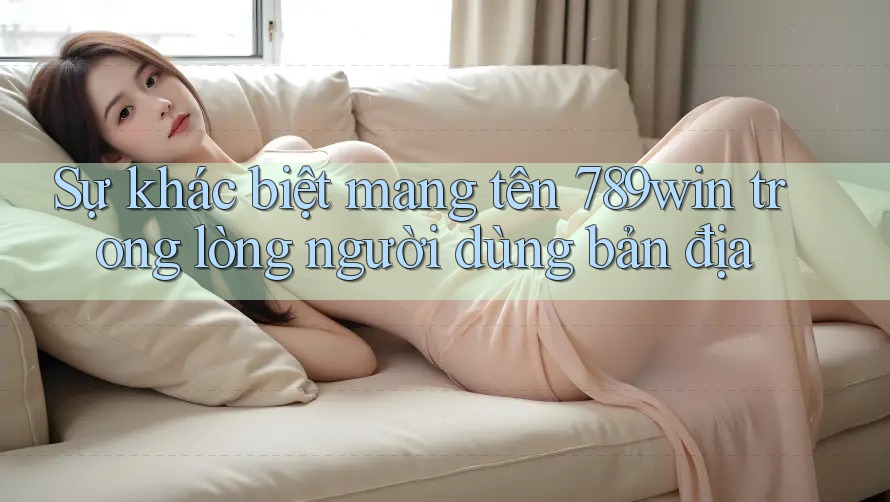 Sự khác biệt mang tên 789win trong lòng người dùng bản địa Sự khác biệt mang tên 789win trong lòng người dùng bản địa
