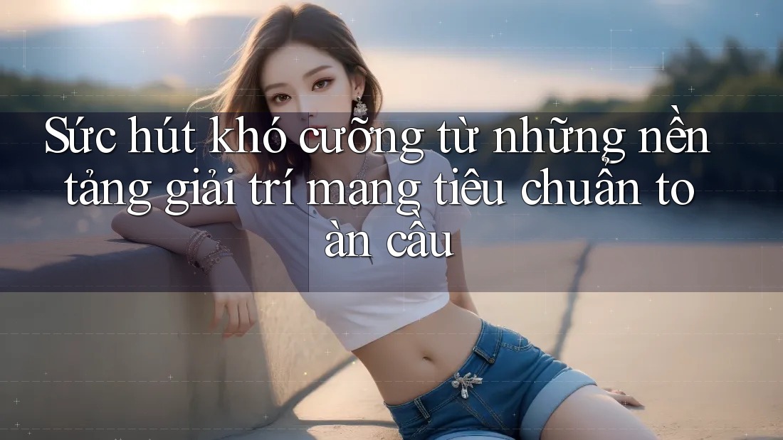 Sức hút khó cưỡng từ những nền tảng giải trí mang tiêu chuẩn toàn cầu Sức hút khó cưỡng từ những nền tảng giải trí mang tiêu chuẩn toàn cầu