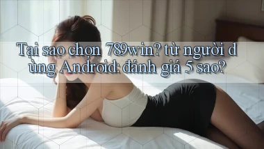 Tại sao chọn 789win từ người dùng Android đánh giá 5 sao