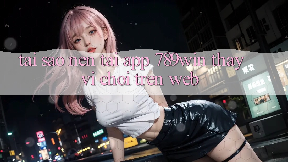 Tại Sao Nên Tải App 789win Thay Vì Chơi Trên Web? Tại Sao Nên Tải App 789win Thay Vì Chơi Trên Web?
