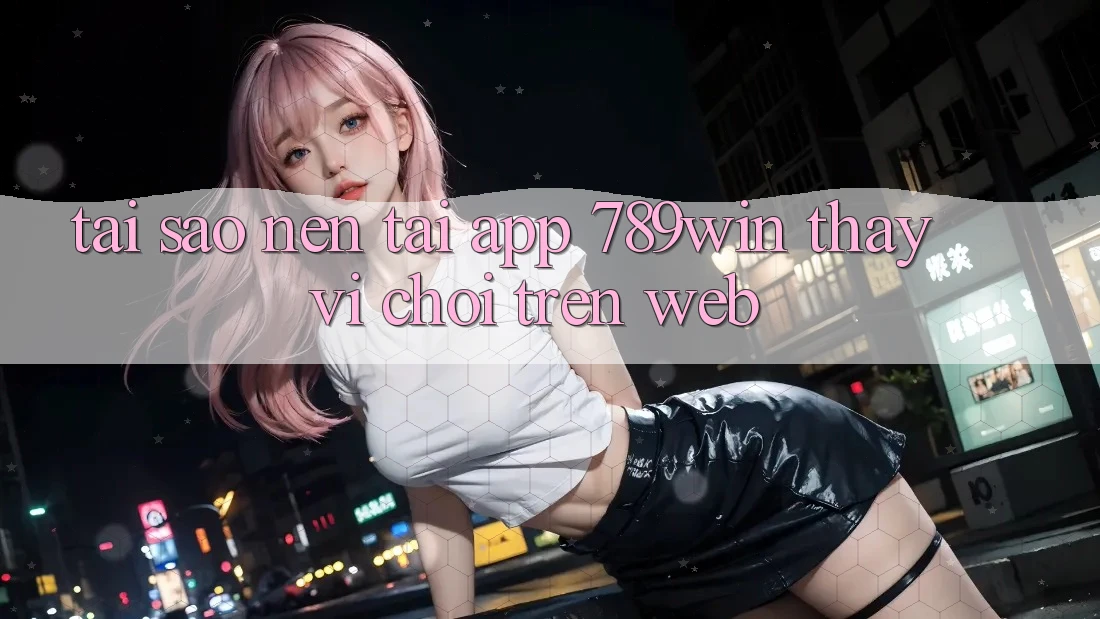 Tại Sao Nên Tải App 789win Thay Vì Chơi Trên Web?