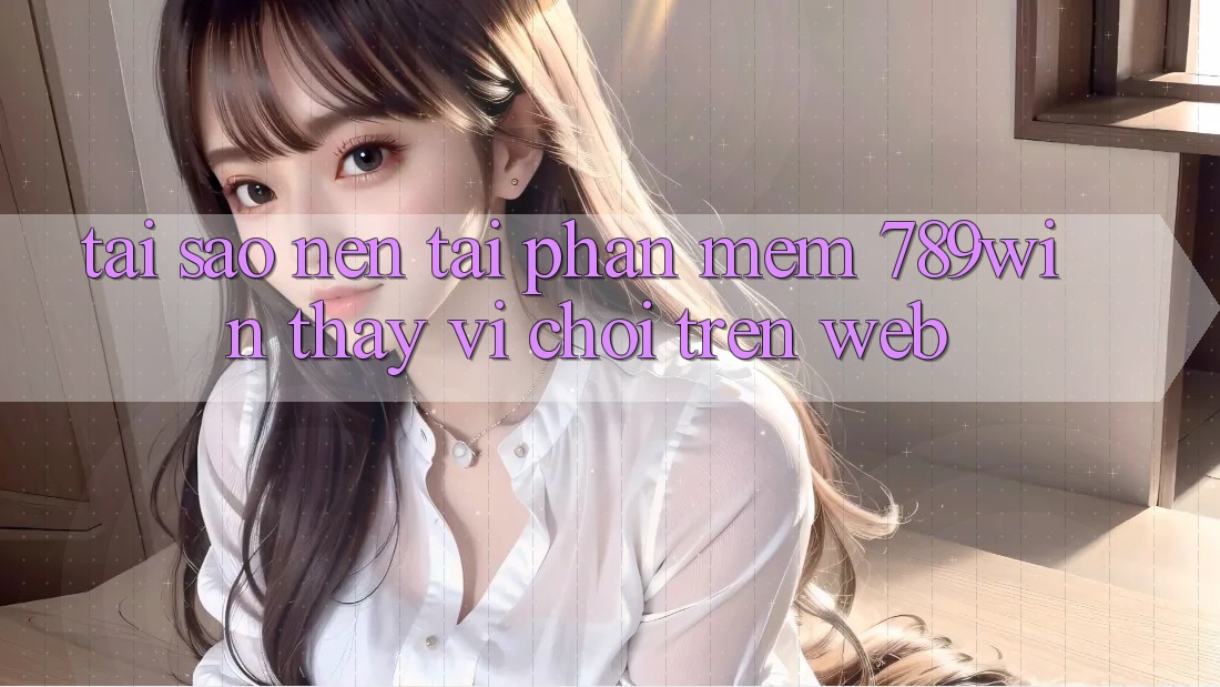 Tại Sao Nên Tải Phần mềm 789win Thay Vì Chơi Trên Web? Tại Sao Nên Tải Phần mềm 789win Thay Vì Chơi Trên Web?