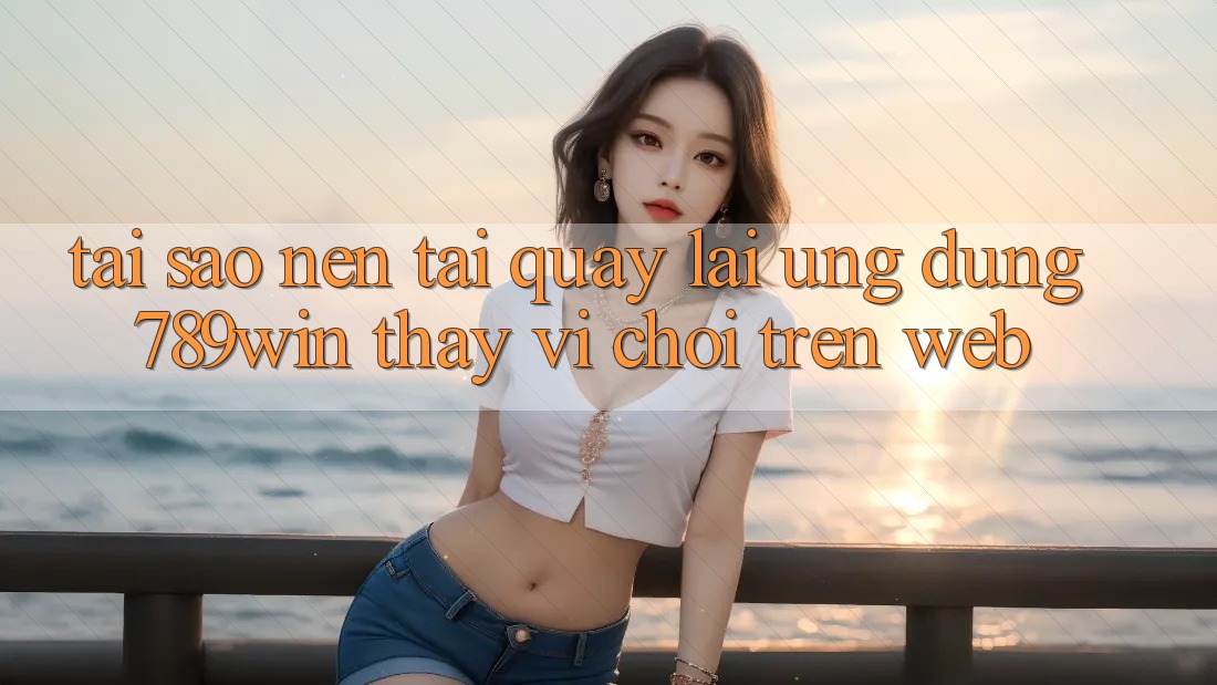 Tại Sao Nên Tải quay lại Ứng Dụng 789win Thay Vì Chơi Trên Web?