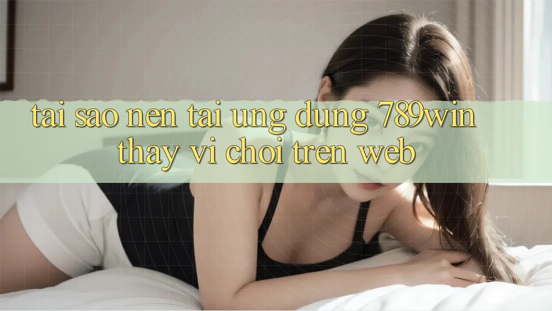 Tại Sao Nên Tải Ứng Dụng 789win Thay Vì Chơi Trên Web? Tại Sao Nên Tải Ứng Dụng 789win Thay Vì Chơi Trên Web?