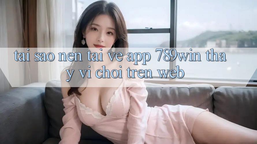 Tại Sao Nên Tải về App 789win Thay Vì Chơi Trên Web? Tại Sao Nên Tải về App 789win Thay Vì Chơi Trên Web?