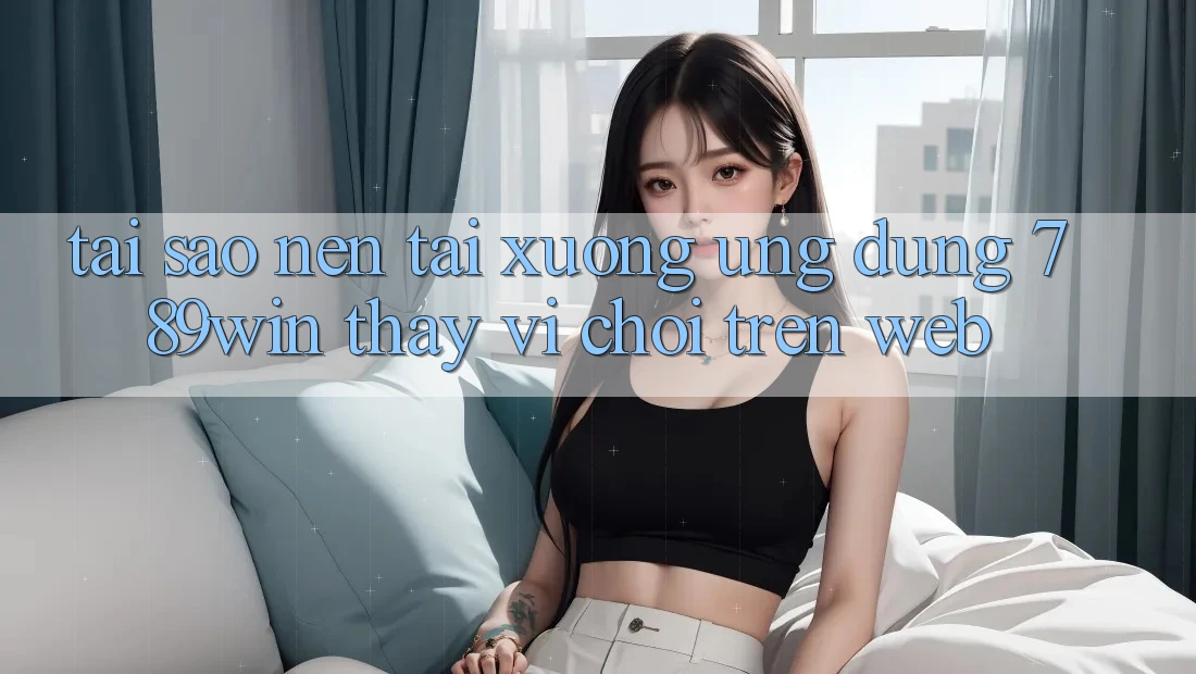 Tại Sao Nên Tải xuống Ứng Dụng 789win Thay Vì Chơi Trên Web? Tại Sao Nên Tải xuống Ứng Dụng 789win Thay Vì Chơi Trên Web?