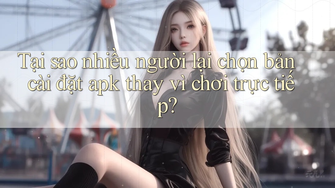 Tại sao nhiều người lại chọn bản cài đặt apk thay vì chơi trực tiếp?