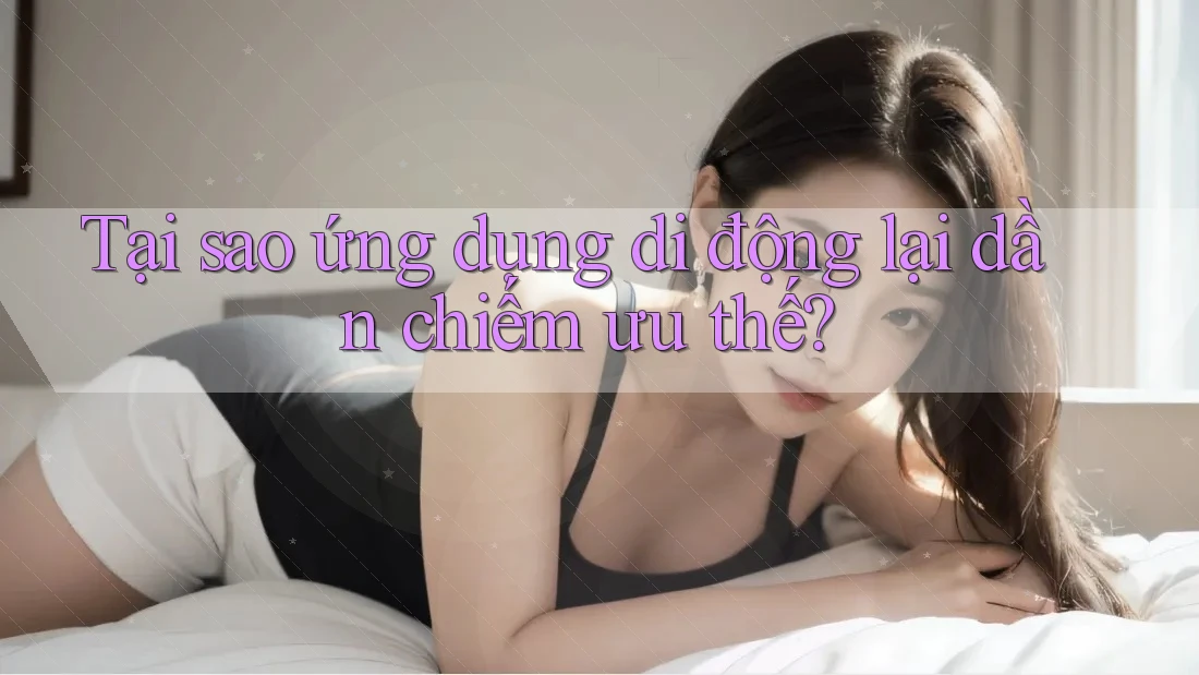 Tại sao ứng dụng di động lại dần chiếm ưu thế?