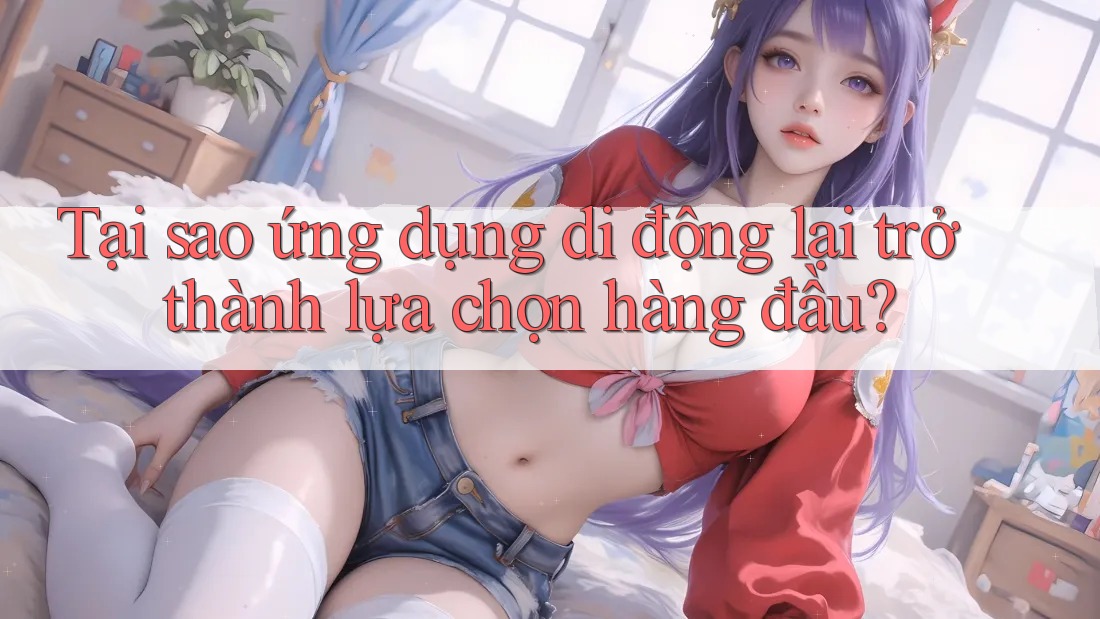 Tại sao ứng dụng di động lại trở thành lựa chọn hàng đầu?