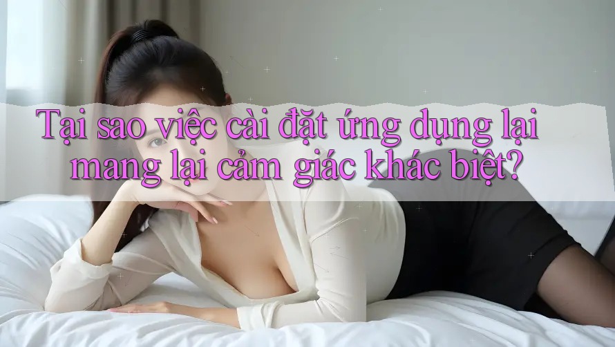 Tại sao việc cài đặt ứng dụng lại mang lại cảm giác khác biệt?